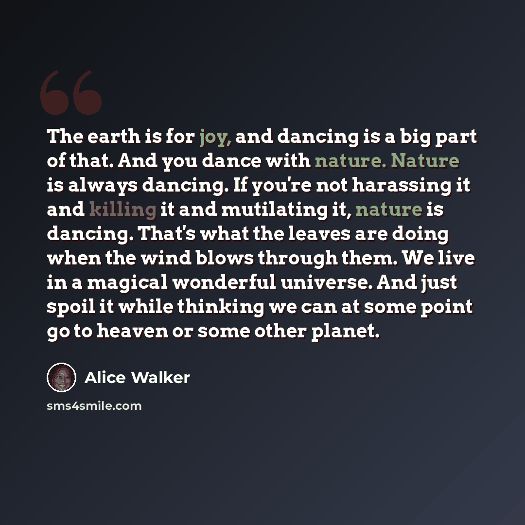 “The earth is for joy, and dancing is a big part of that. And you dance with nature. Nature is always dancing. If you're not harassing it and killing it and mutilating it, nature is dancing. That's what the leaves are doing when the wind blows through them. We live in a magical wonderful universe…” quote by Alice Walker