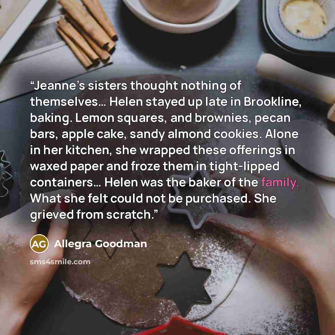“Jeanne’s sisters thought nothing of themselves… Helen stayed up late in Brookline, baking. Lemon squares, and brownies, pecan bars, apple cake, sandy almond cookies. Alone in her kitchen, she wrapped these offerings in waxed paper and froze them in tight-lipped containers… Helen was the baker of…” quote by Allegra Goodman