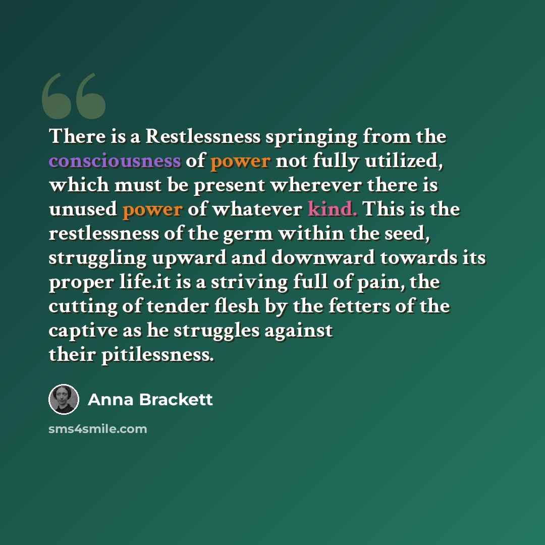 “There is a Restlessness springing from the consciousness of power not fully utilized, which must be present wherever there is unused power of whatever kind. This is the restlessness of the germ within the seed, struggling upward and downward towards its proper life.it is a striving full of pain…” quote by Anna Brackett