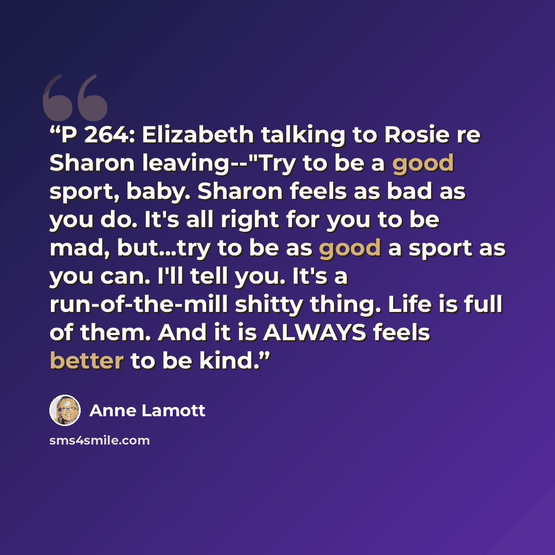 “P 264: Elizabeth talking to Rosie re Sharon leaving--"Try to be a good sport, baby. Sharon feels as bad as you do. It's all right for you to be mad, but...try to be as good a sport as you can. I'll tell you. It's a run-of-the-mill shitty thing. Life is full of them. And it is ALWAYS feels better…” quote by Anne Lamott