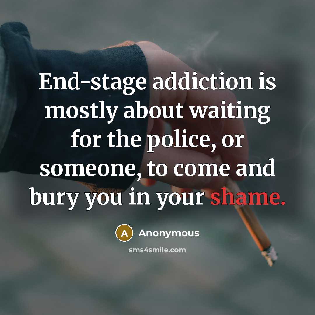 “End-stage addiction is mostly about waiting for the police, or someone, to come and bury you in your shame.” quote by Anonymous