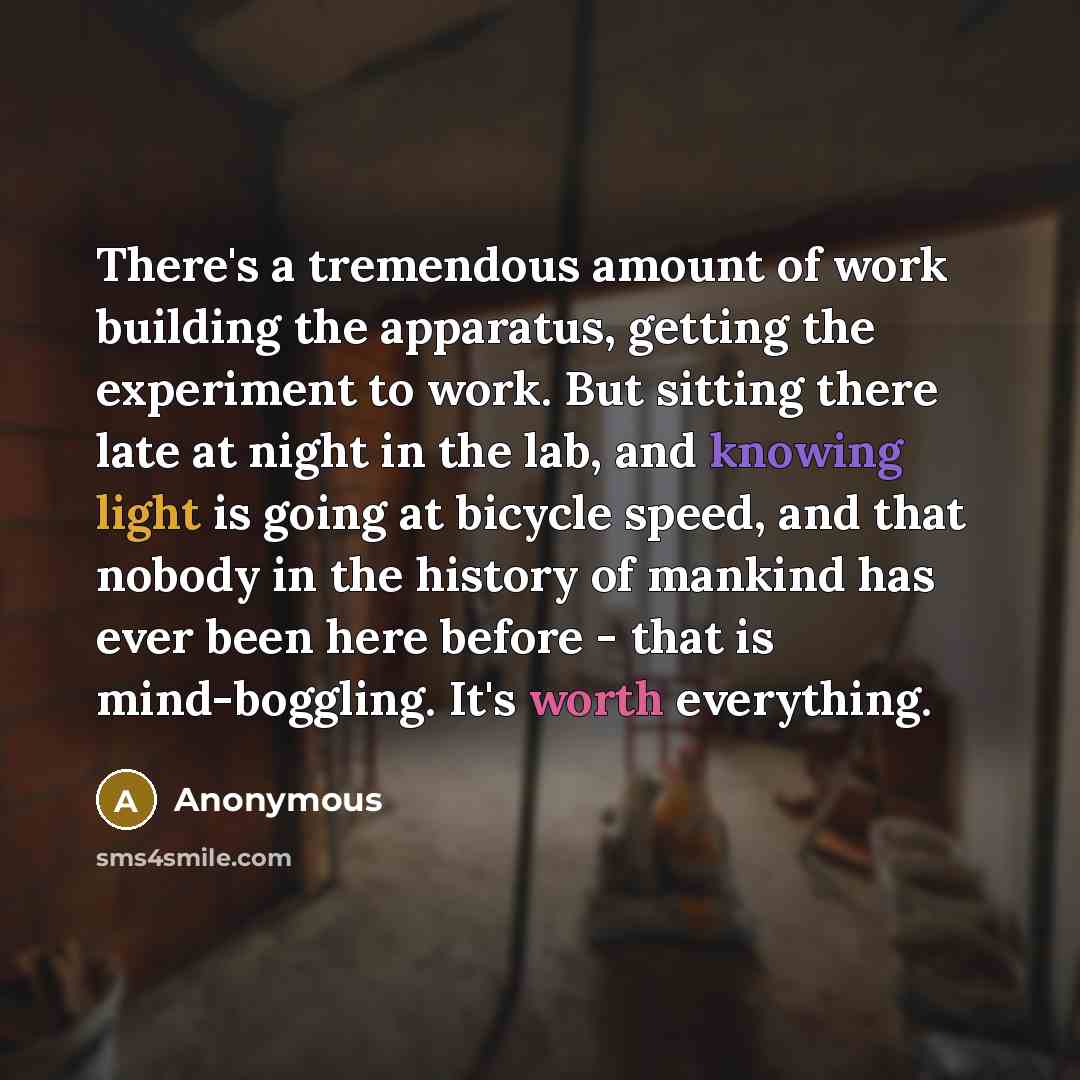 “There's a tremendous amount of work building the apparatus, getting the experiment to work. But sitting there late at night in the lab, and knowing light is going at bicycle speed, and that nobody in the history of mankind has ever been here before - that is mind-boggling. It's worth everything.” quote by Anonymous