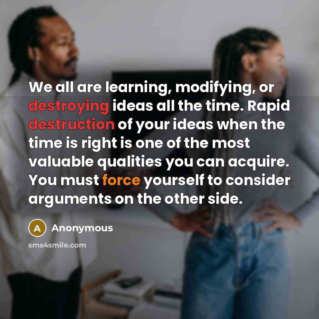 “We all are learning, modifying, or destroying ideas all the time. Rapid destruction of your ideas when the time is right is one of the most valuable qualities you can acquire. You must force yourself to consider arguments on the other side.” quote by Anonymous