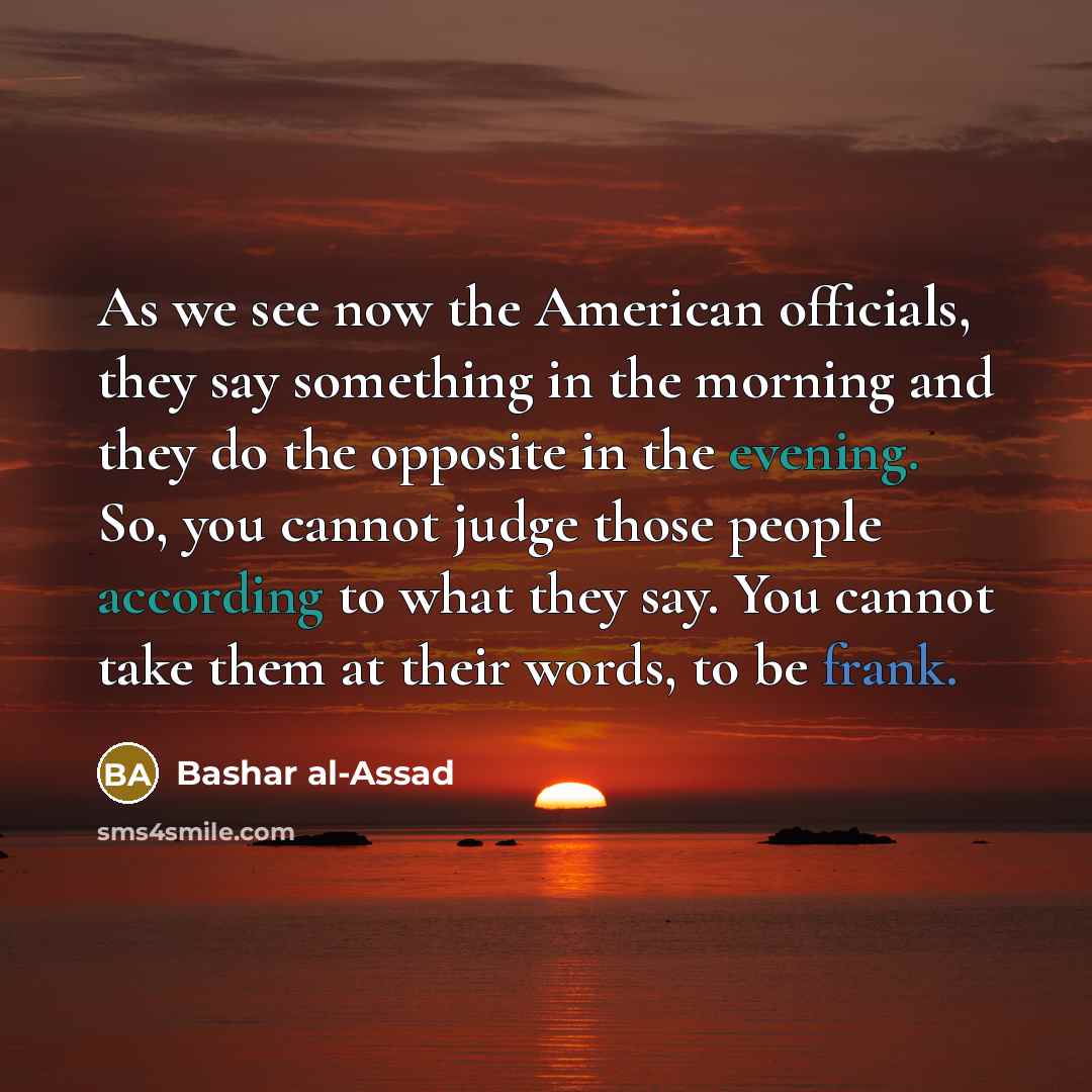 “As we see now the American officials, they say something in the morning and they do the opposite in the evening. So, you cannot judge those people according to what they say. You cannot take them at their words, to be frank.” quote by Bashar al-Assad
