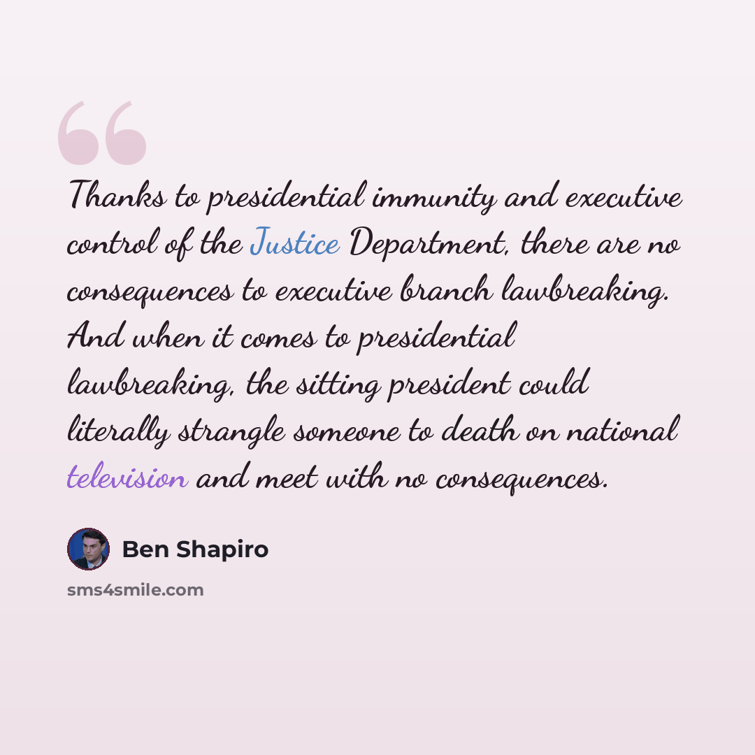 “Thanks to presidential immunity and executive control of the Justice Department, there are no consequences to executive branch lawbreaking. And when it comes to presidential lawbreaking, the sitting president could literally strangle someone to death on national television and meet with no…” quote by Ben Shapiro