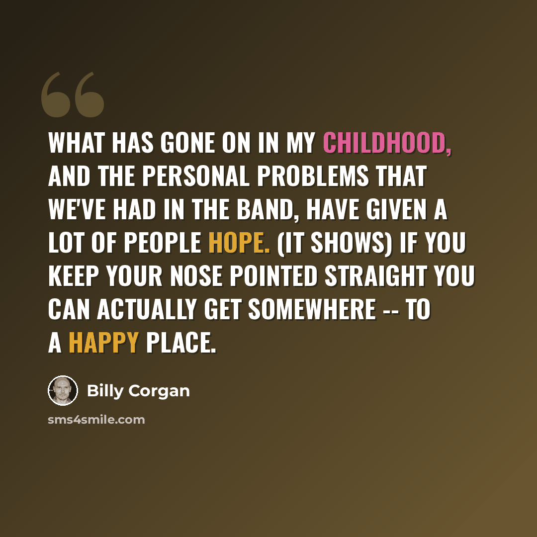 “What has gone on in my childhood, and the personal problems that we've had in the band, have given a lot of people hope. (It shows) if you keep your nose pointed straight you can actually get somewhere -- to a happy place.” quote by Billy Corgan