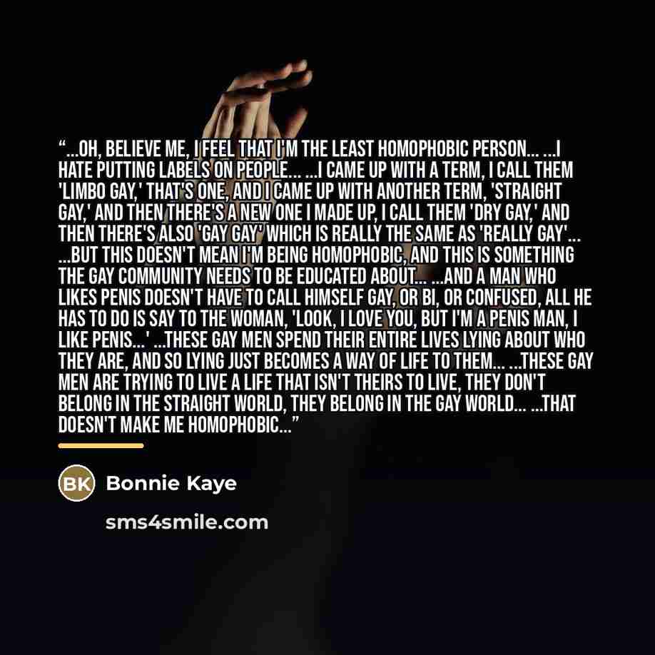 “...oh, believe me, I feel that I'm the least homophobic person... ...I hate putting labels on people... ...I came up with a term, I call them 'Limbo Gay,' that's one, and I came up with another term, 'Straight Gay,' and then there's a new one I made up, I call them 'Dry Gay,' and then there's also…” quote by Bonnie Kaye