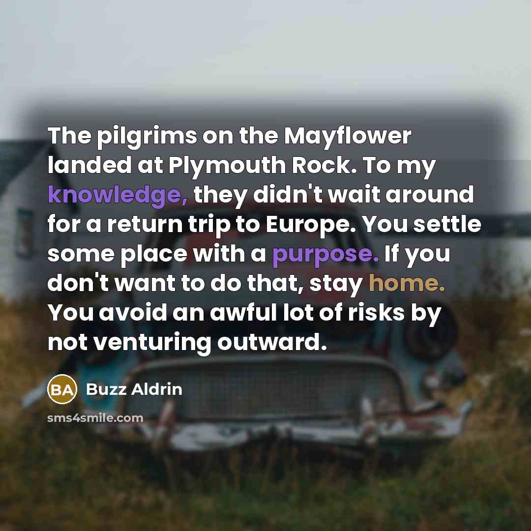 “The pilgrims on the Mayflower landed at Plymouth Rock. To my knowledge, they didn't wait around for a return trip to Europe. You settle some place with a purpose. If you don't want to do that, stay home. You avoid an awful lot of risks by not venturing outward.” quote by Buzz Aldrin