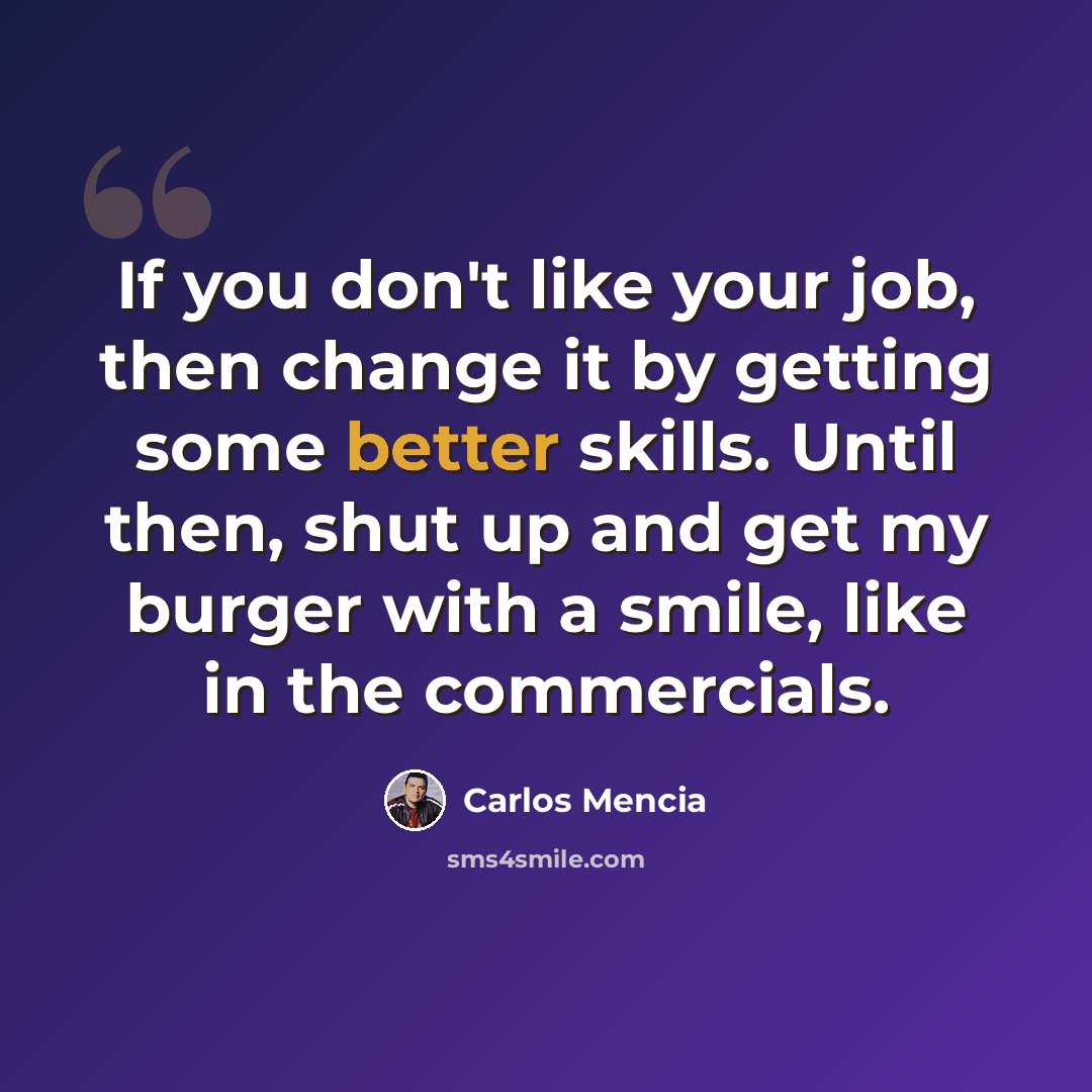 “If you don't like your job, then change it by getting some better skills. Until then, shut up and get my burger with a smile, like in the commercials.” quote by Carlos Mencia
