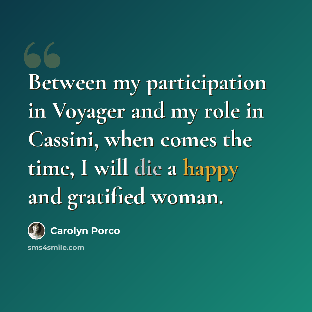 “Between my participation in Voyager and my role in Cassini, when comes the time, I will die a happy and gratified woman.” quote by Carolyn Porco