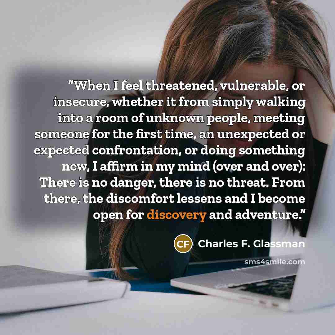 “When I feel threatened, vulnerable, or insecure, whether it from simply walking into a room of unknown people, meeting someone for the first time, an unexpected or expected confrontation, or doing something new, I affirm in my mind (over and over): There is no danger, there is no threat. From…” quote by Charles F. Glassman