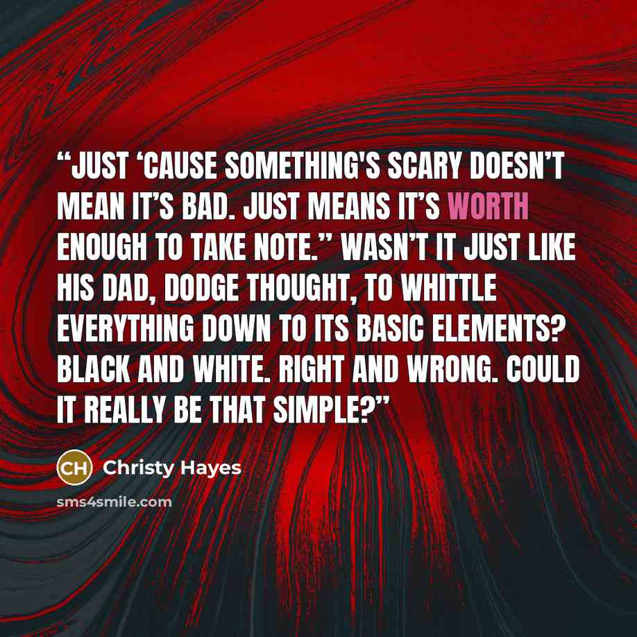 “Just ‘cause something's scary doesn’t mean it’s bad. Just means it’s worth enough to take note.” Wasn’t it just like his dad, Dodge thought, to whittle everything down to its basic elements? Black and white. Right and wrong. Could it really be that simple?” quote by Christy Hayes