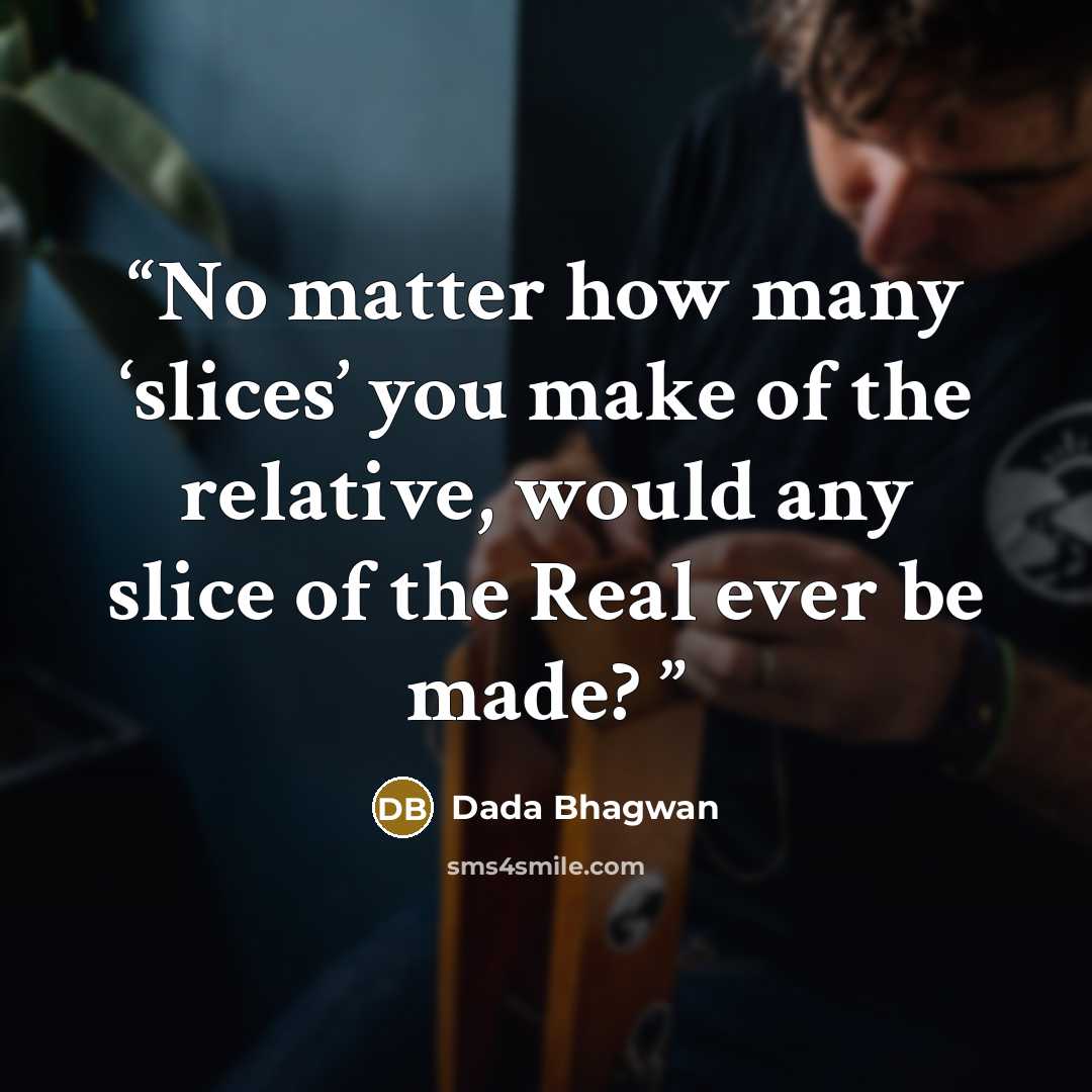 “No matter how many ‘slices’ you make of the relative, would any slice of the Real ever be made?” quote by Dada Bhagwan