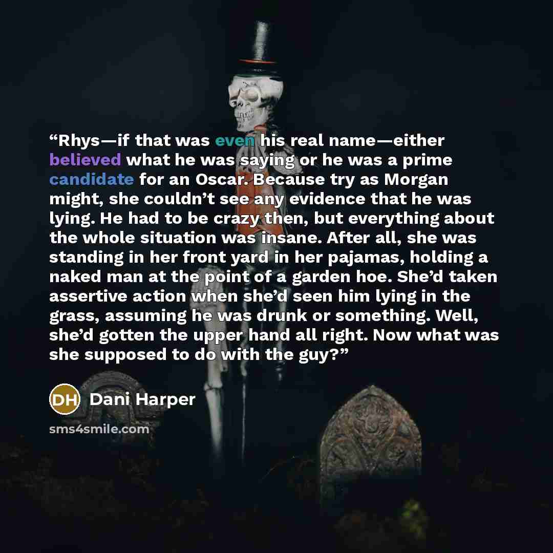 “Rhys—if that was even his real name—either believed what he was saying or he was a prime candidate for an Oscar. Because try as Morgan might, she couldn’t see any evidence that he was lying. He had to be crazy then, but everything about the whole situation was insane. After all, she was standing…” quote by Dani Harper