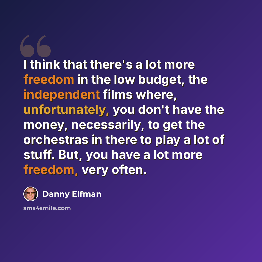“I think that there's a lot more freedom in the low budget, the independent films where, unfortunately, you don't have the money, necessarily, to get the orchestras in there to play a lot of stuff. But, you have a lot more freedom, very often.” quote by Danny Elfman