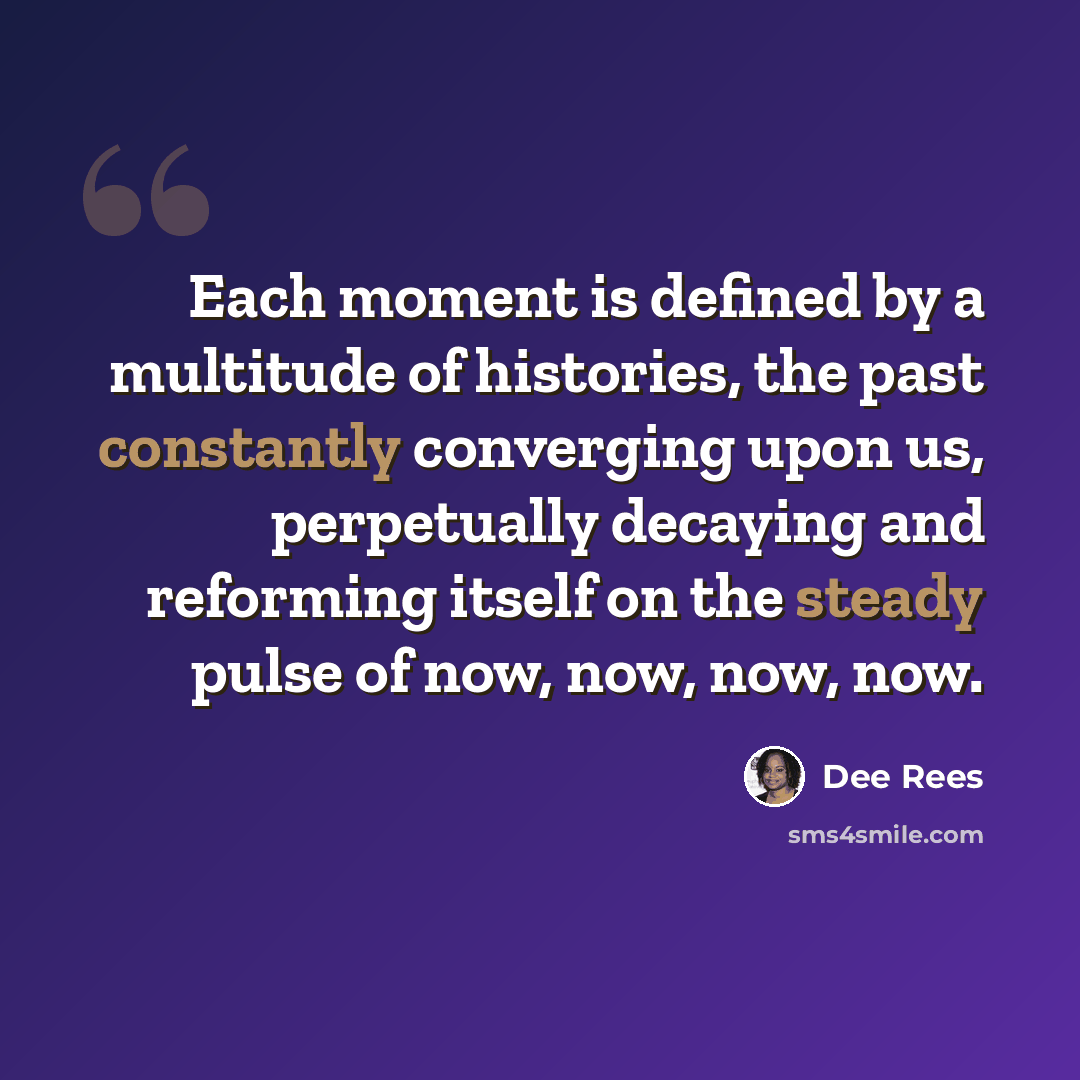 “Each moment is defined by a multitude of histories, the past constantly converging upon us, perpetually decaying and reforming itself on the steady pulse of now, now, now, now.” quote by Dee Rees