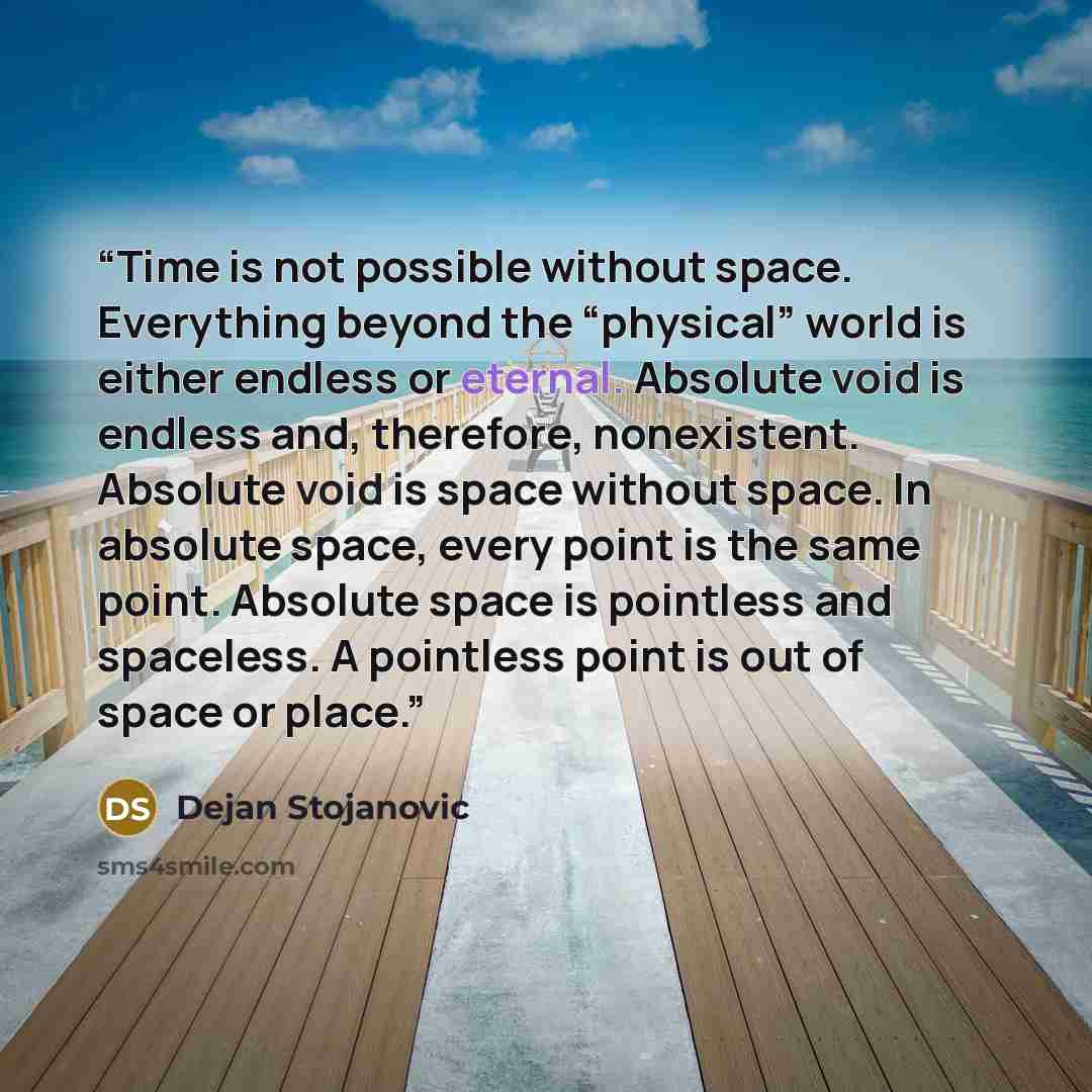 “Time is not possible without space. Everything beyond the “physical” world is either endless or eternal. Absolute void is endless and, therefore, nonexistent. Absolute void is space without space. In absolute space, every point is the same point. Absolute space is pointless and spaceless. A…” quote by Dejan Stojanovic