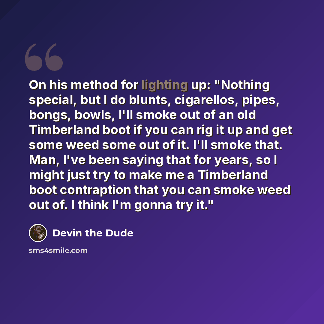 “On his method for lighting up: "Nothing special, but I do blunts, cigarellos, pipes, bongs, bowls, I'll smoke out of an old Timberland boot if you can rig it up and get some weed some out of it. I'll smoke that. Man, I've been saying that for years, so I might just try to make me a Timberland boot…” quote by Devin the Dude