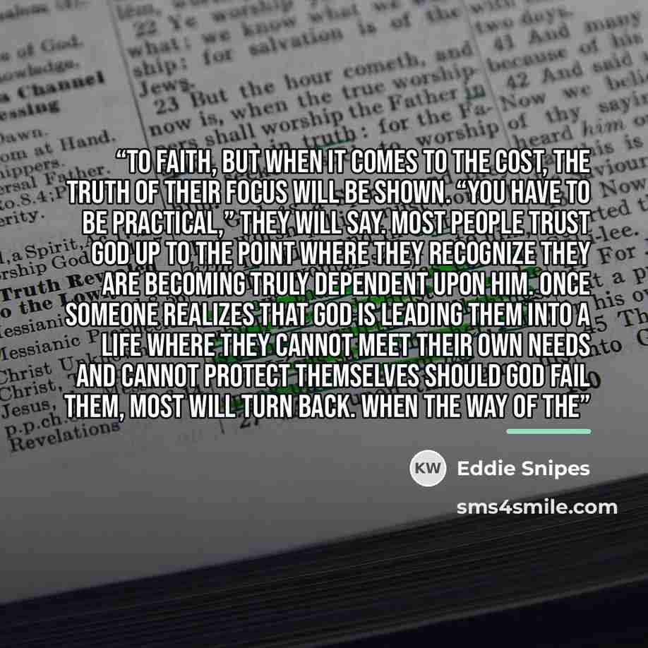 “to faith, but when it comes to the cost, the truth of their focus will be shown. “You have to be practical,” they will say. Most people trust God up to the point where they recognize they are becoming truly dependent upon Him. Once someone realizes that God is leading them into a life where they…” quote by Eddie Snipes