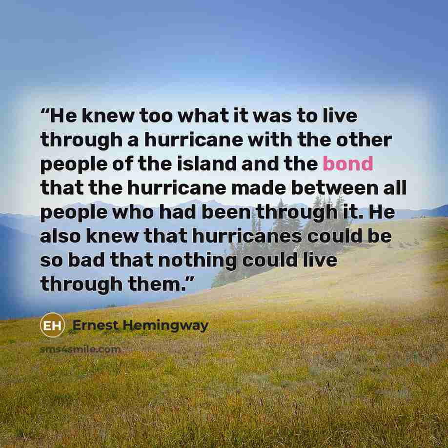 “He knew too what it was to live through a hurricane with the other people of the island and the bond that the hurricane made between all people who had been through it. He also knew that hurricanes could be so bad that nothing could live through them.” quote by Ernest Hemingway