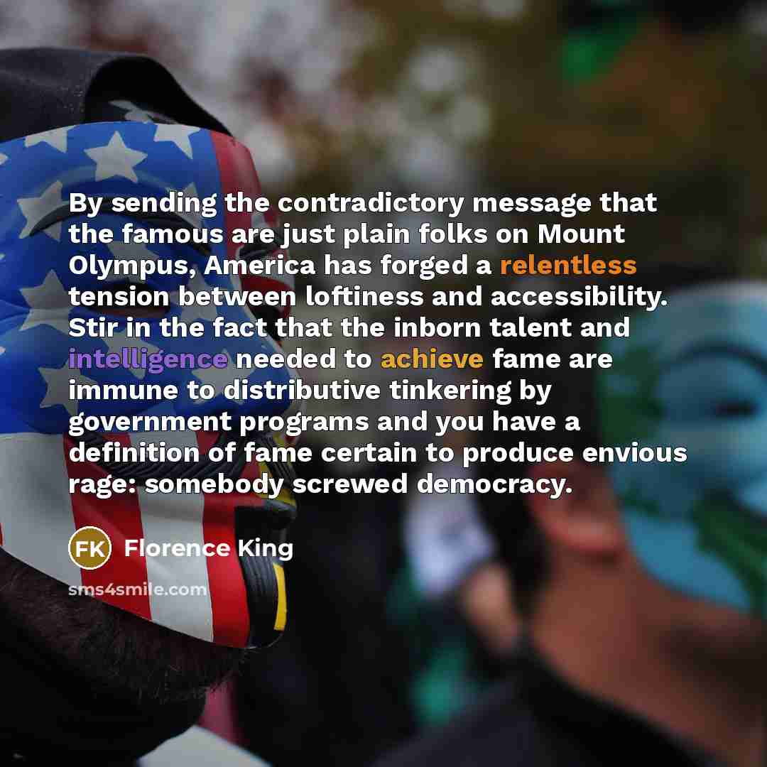 “By sending the contradictory message that the famous are just plain folks on Mount Olympus, America has forged a relentless tension between loftiness and accessibility. Stir in the fact that the inborn talent and intelligence needed to achieve fame are immune to distributive tinkering by…” quote by Florence King