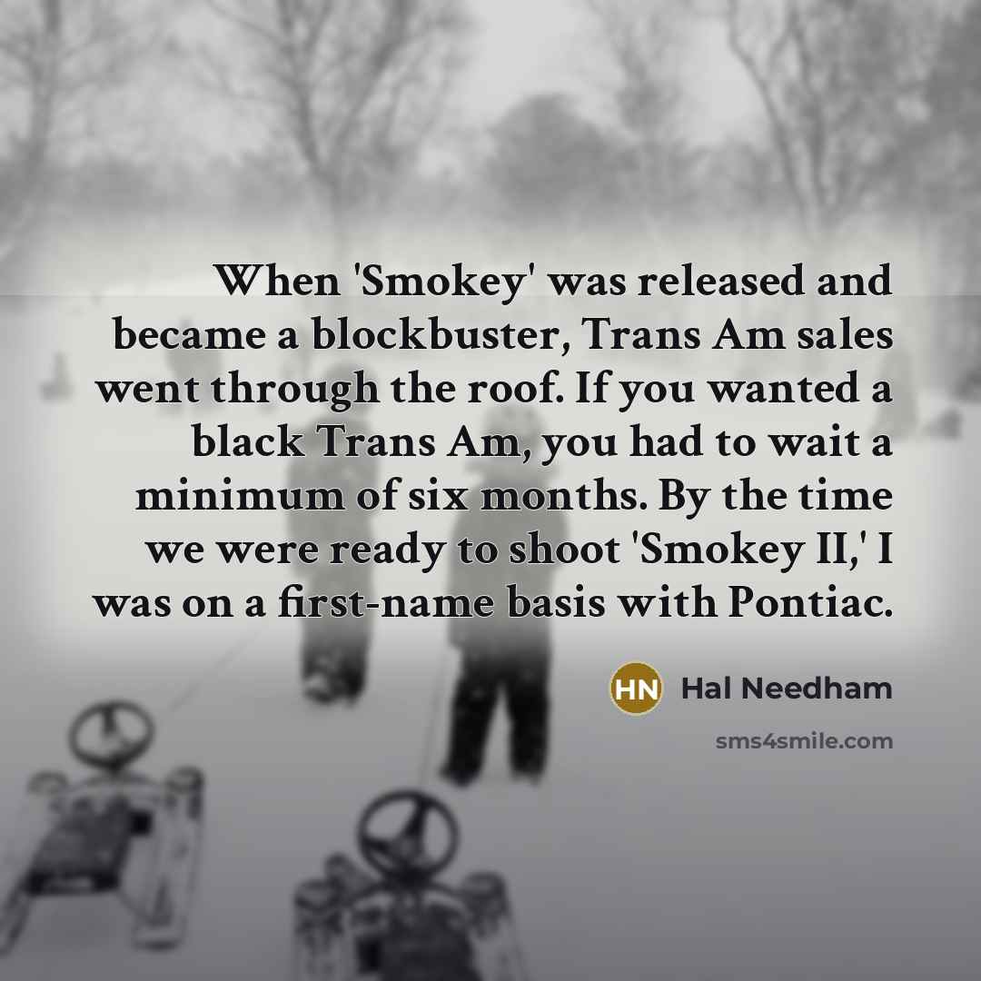 “When 'Smokey' was released and became a blockbuster, Trans Am sales went through the roof. If you wanted a black Trans Am, you had to wait a minimum of six months. By the time we were ready to shoot 'Smokey II,' I was on a first-name basis with Pontiac.” quote by Hal Needham