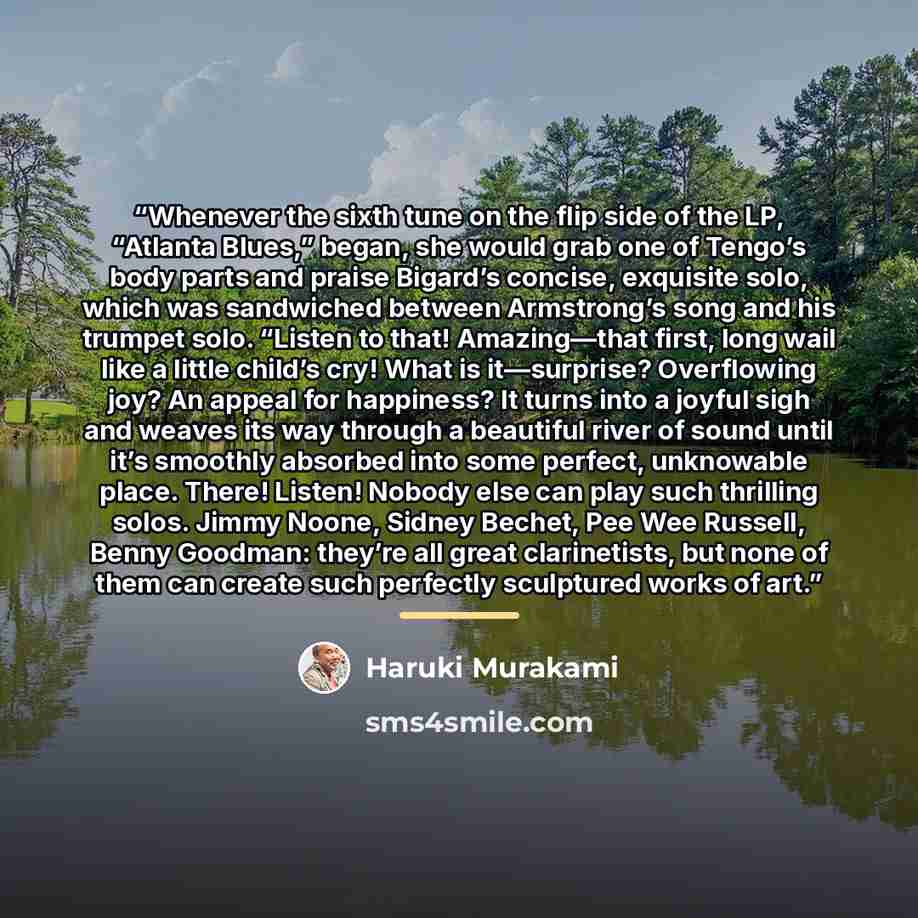 “Whenever the sixth tune on the flip side of the LP, “Atlanta Blues,” began, she would grab one of Tengo’s body parts and praise Bigard’s concise, exquisite solo, which was sandwiched between Armstrong’s song and his trumpet solo. “Listen to that! Amazing—that first, long wail like a little child’s…” quote by Haruki Murakami