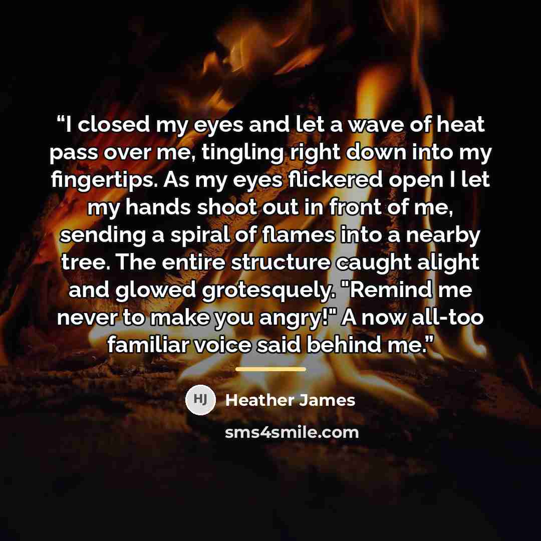 “I closed my eyes and let a wave of heat pass over me, tingling right down into my fingertips. As my eyes flickered open I let my hands shoot out in front of me, sending a spiral of flames into a nearby tree. The entire structure caught alight and glowed grotesquely. "Remind me never to make you…” quote by Heather James