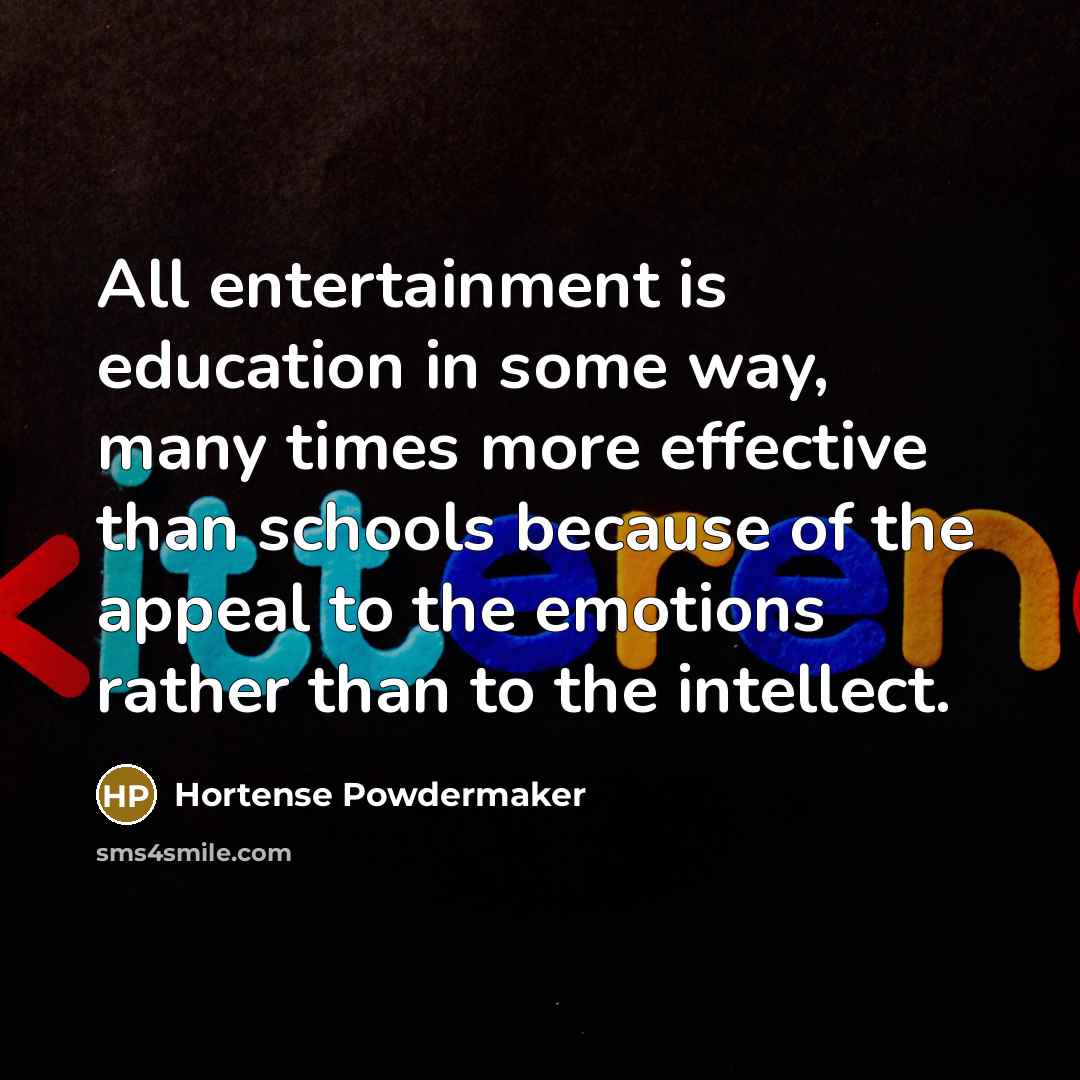 “All entertainment is education in some way, many times more effective than schools because of the appeal to the emotions rather than to the intellect.” quote by Hortense Powdermaker
