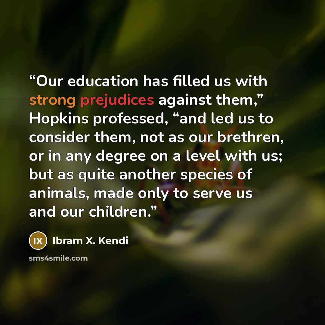 “Our education has filled us with strong prejudices against them,” Hopkins professed, “and led us to consider them, not as our brethren, or in any degree on a level with us; but as quite another species of animals, made only to serve us and our children.” quote by Ibram X. Kendi