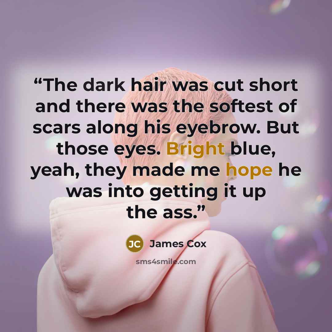 “The dark hair was cut short and there was the softest of scars along his eyebrow. But those eyes. Bright blue, yeah, they made me hope he was into getting it up the ass.” quote by James Cox