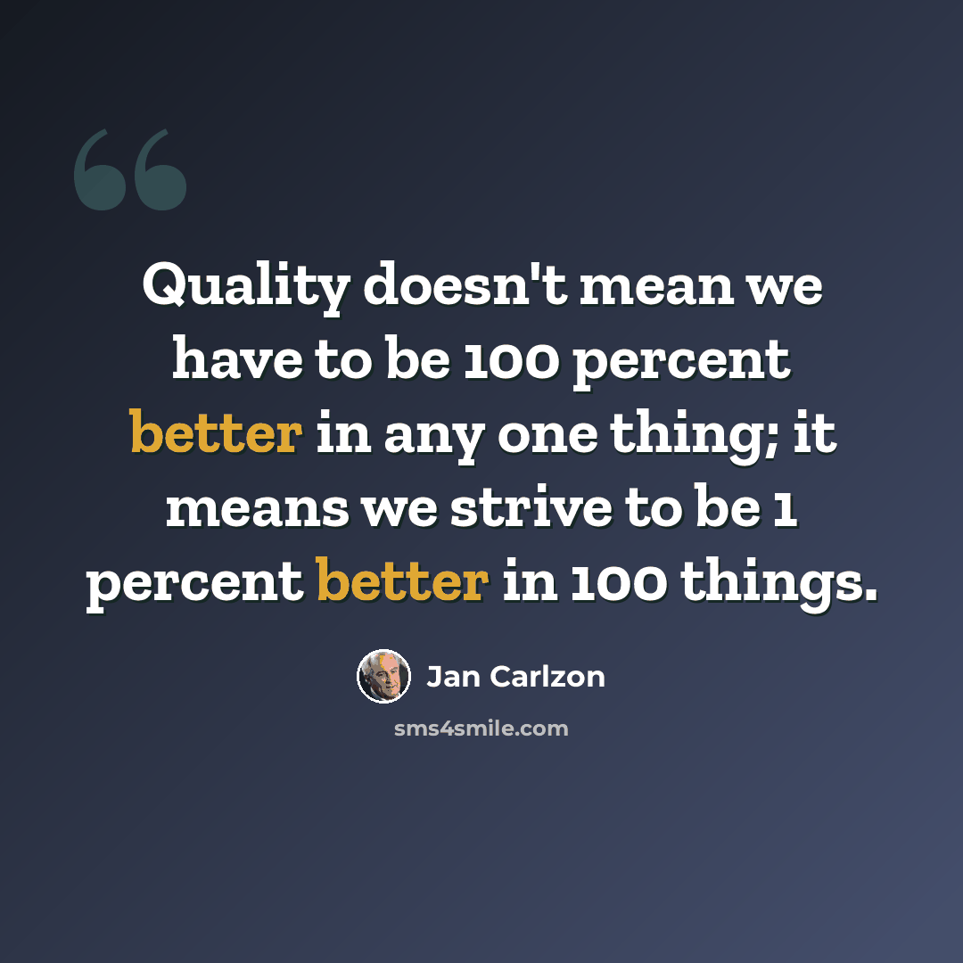 “Quality doesn't mean we have to be 100 percent better in any one thing; it means we strive to be 1 percent better in 100 things.” quote by Jan Carlzon