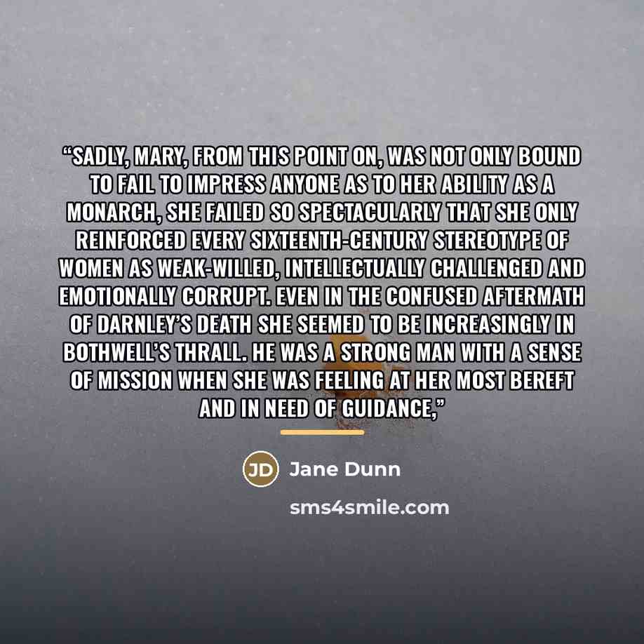 “Sadly, Mary, from this point on, was not only bound to fail to impress anyone as to her ability as a monarch, she failed so spectacularly that she only reinforced every sixteenth-century stereotype of women as weak-willed, intellectually challenged and emotionally corrupt. Even in the confused…” quote by Jane Dunn