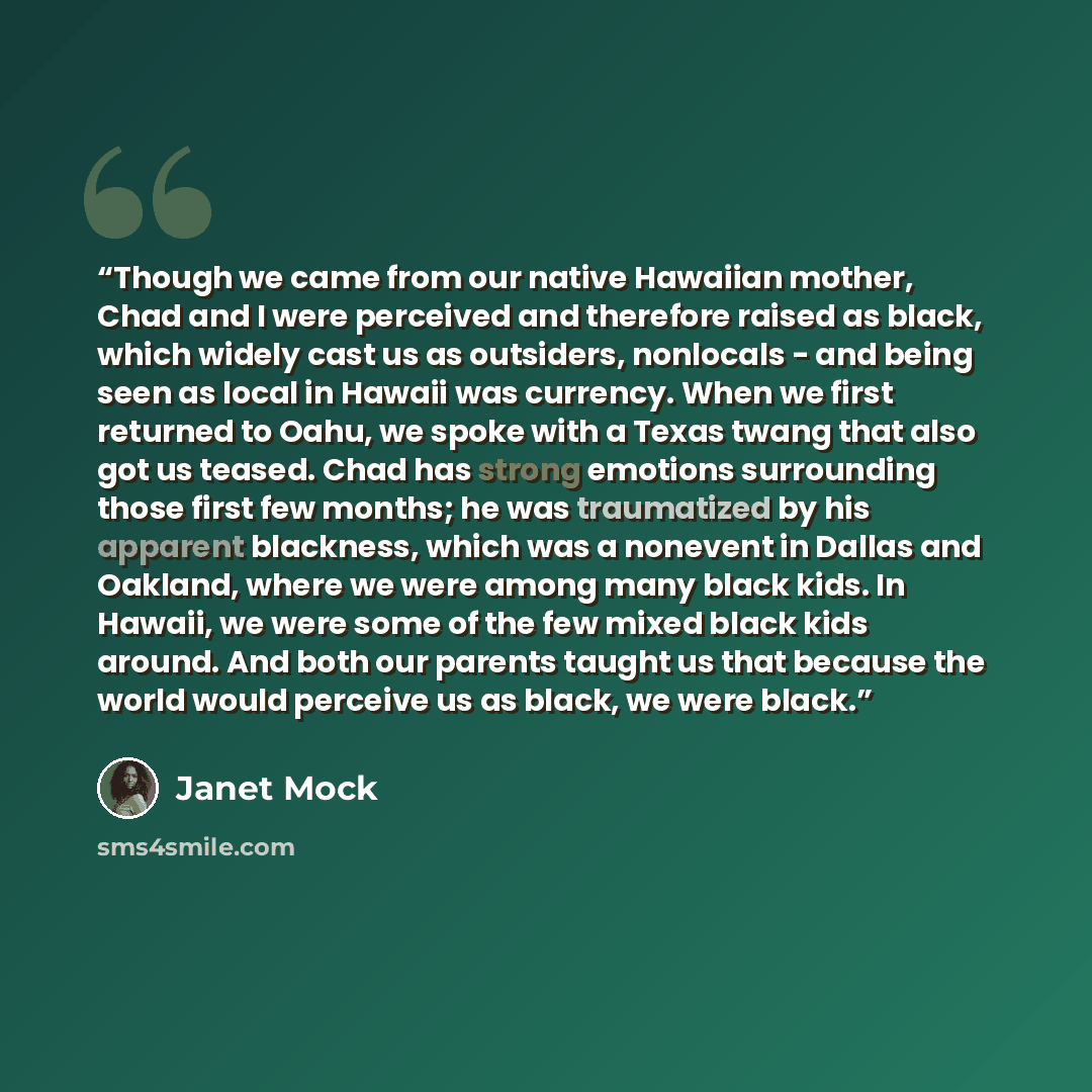 “Though we came from our native Hawaiian mother, Chad and I were perceived and therefore raised as black, which widely cast us as outsiders, nonlocals - and being seen as local in Hawaii was currency. When we first returned to Oahu, we spoke with a Texas twang that also got us teased. Chad has…” quote by Janet Mock