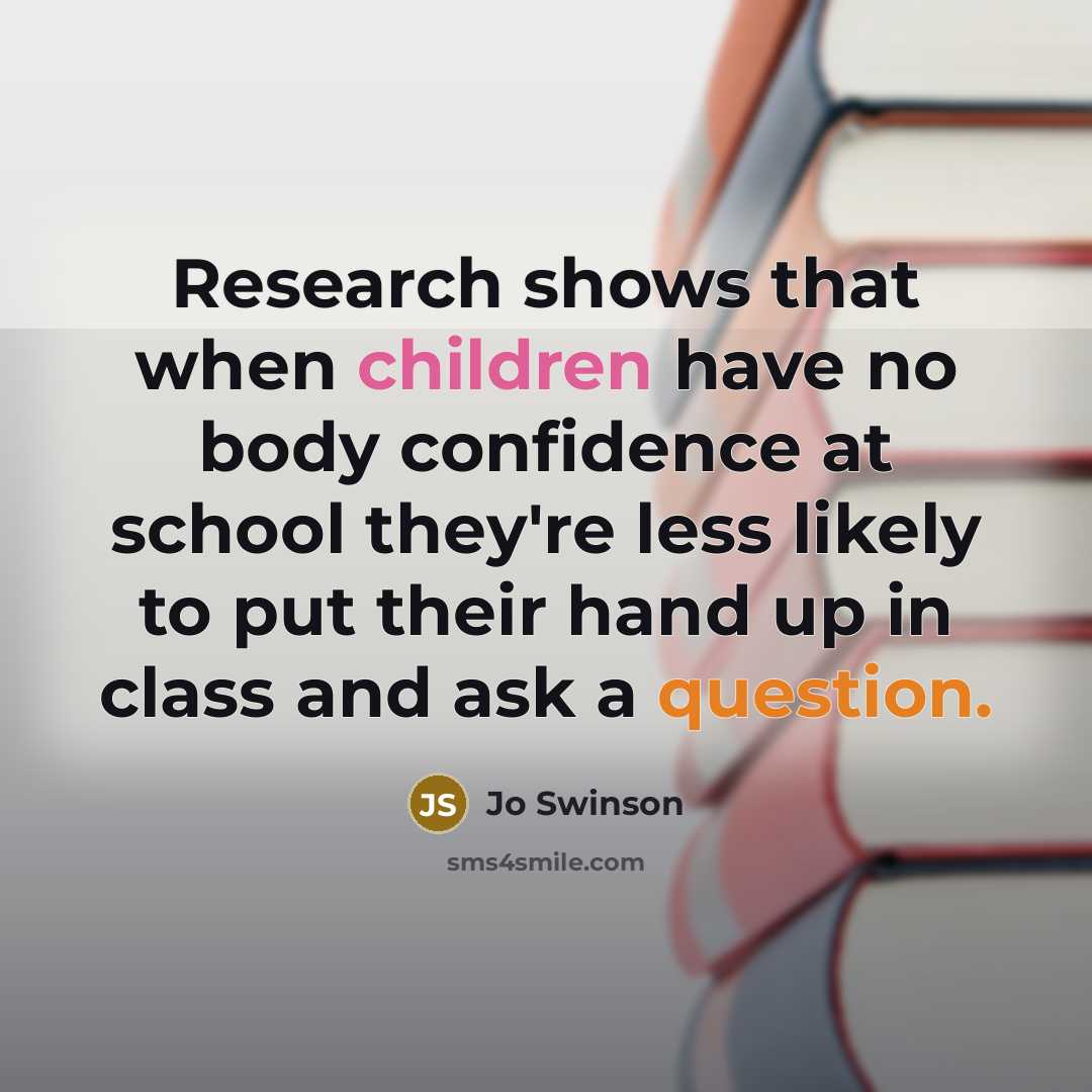 “Research shows that when children have no body confidence at school they're less likely to put their hand up in class and ask a question.” quote by Jo Swinson
