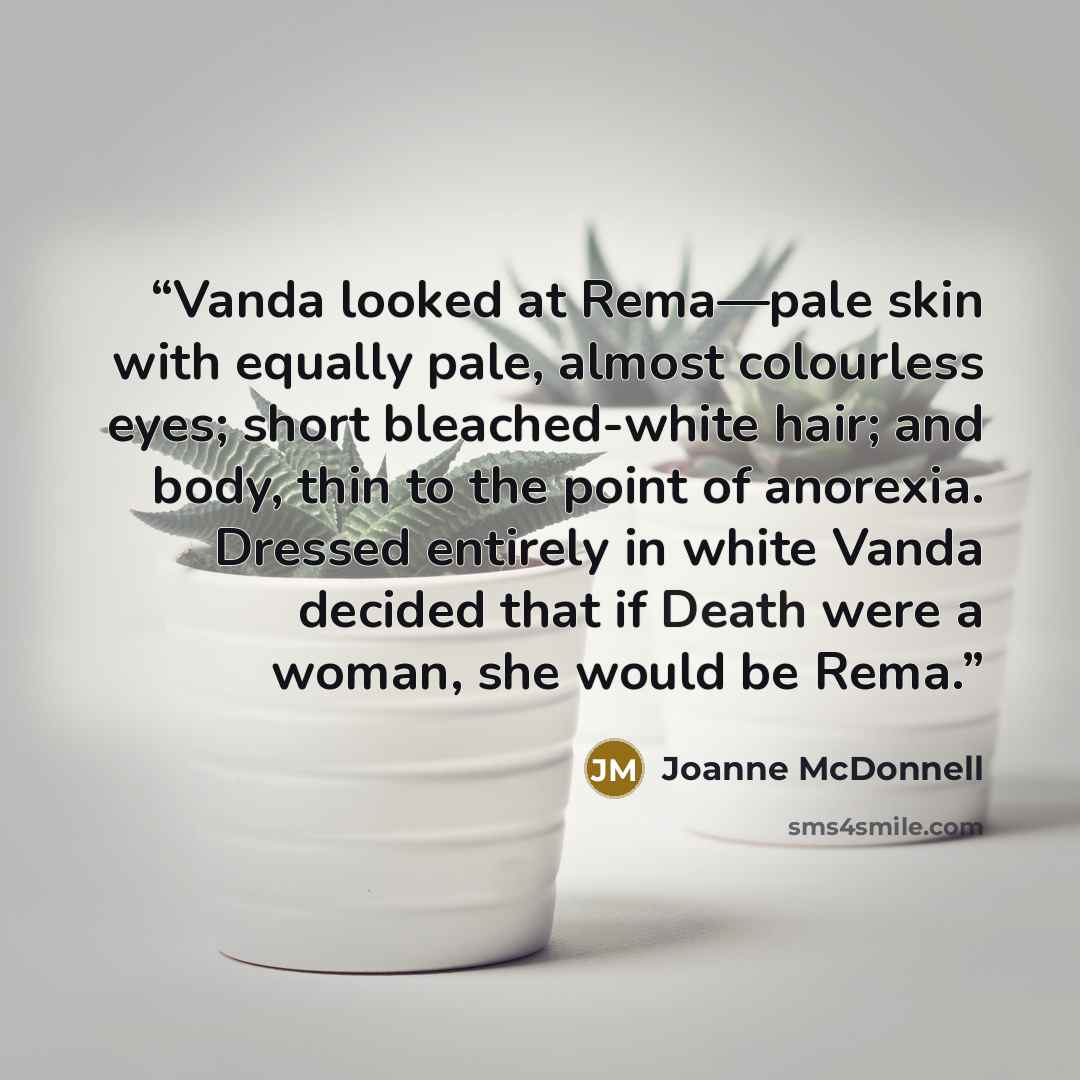 “Vanda looked at Rema—pale skin with equally pale, almost colourless eyes; short bleached-white hair; and body, thin to the point of anorexia. Dressed entirely in white Vanda decided that if Death were a woman, she would be Rema.” quote by Joanne McDonnell