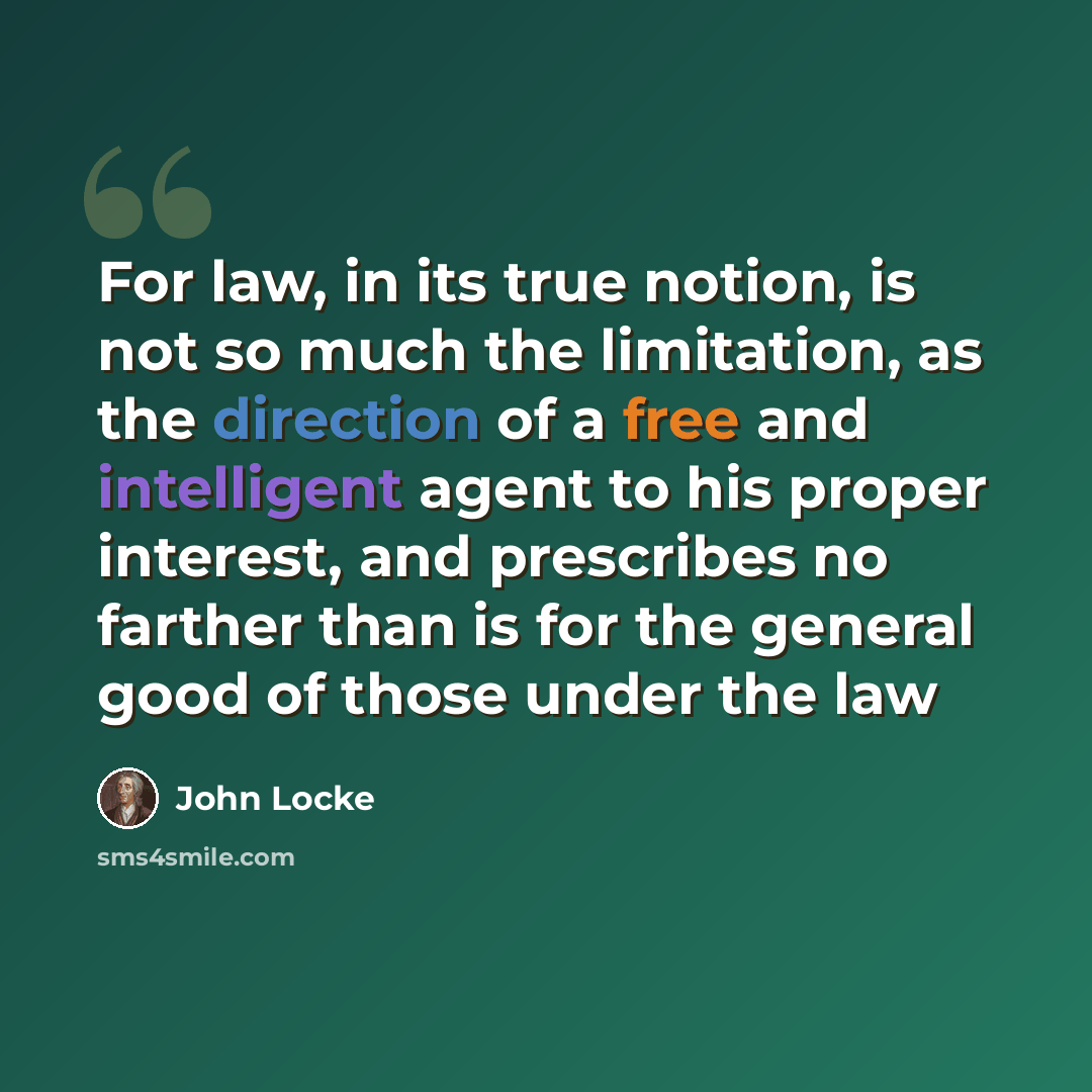 “For law, in its true notion, is not so much the limitation, as the direction of a free and intelligent agent to his proper interest, and prescribes no farther than is for the general good of those under the law” quote by John Locke