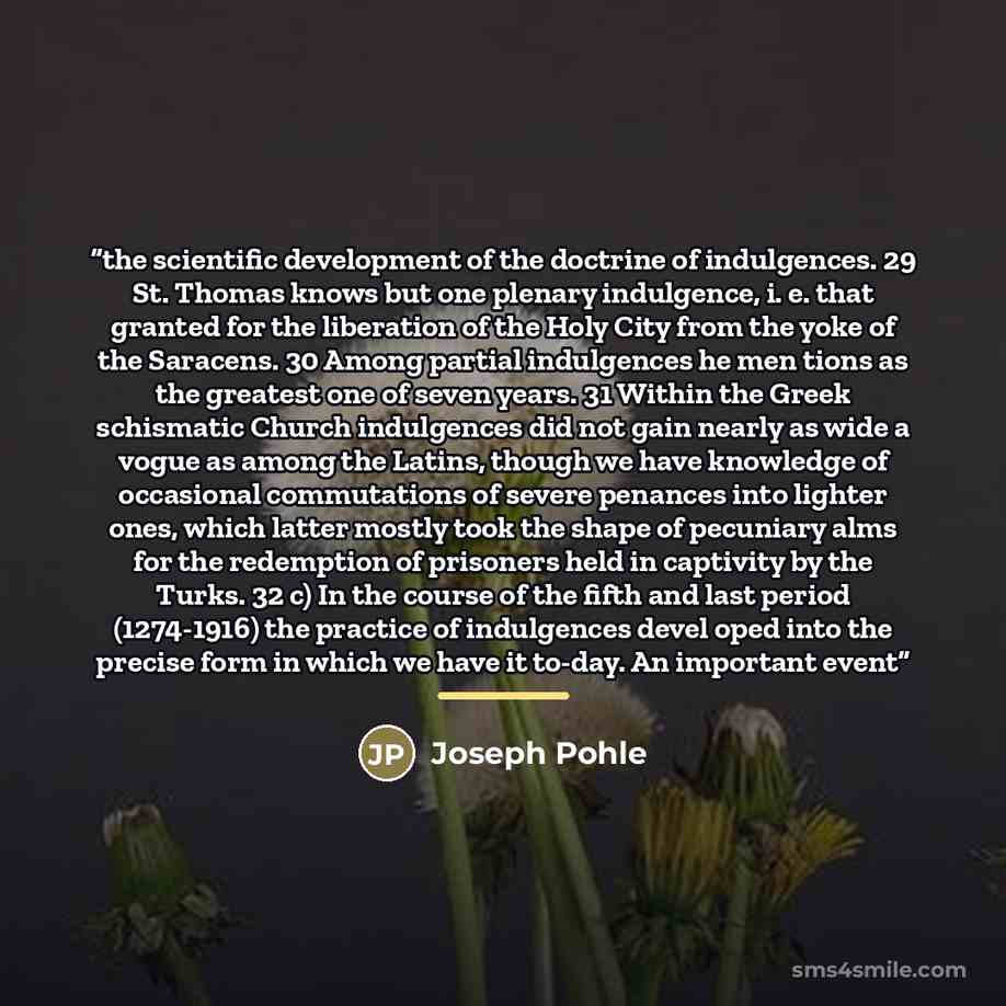 “the scientific development of the doctrine of indulgences. 29 St. Thomas knows but one plenary indulgence, i. e. that granted for the liberation of the Holy City from the yoke of the Saracens. 30 Among partial indulgences he men tions as the greatest one of seven years. 31 Within the Greek…” quote by Joseph Pohle