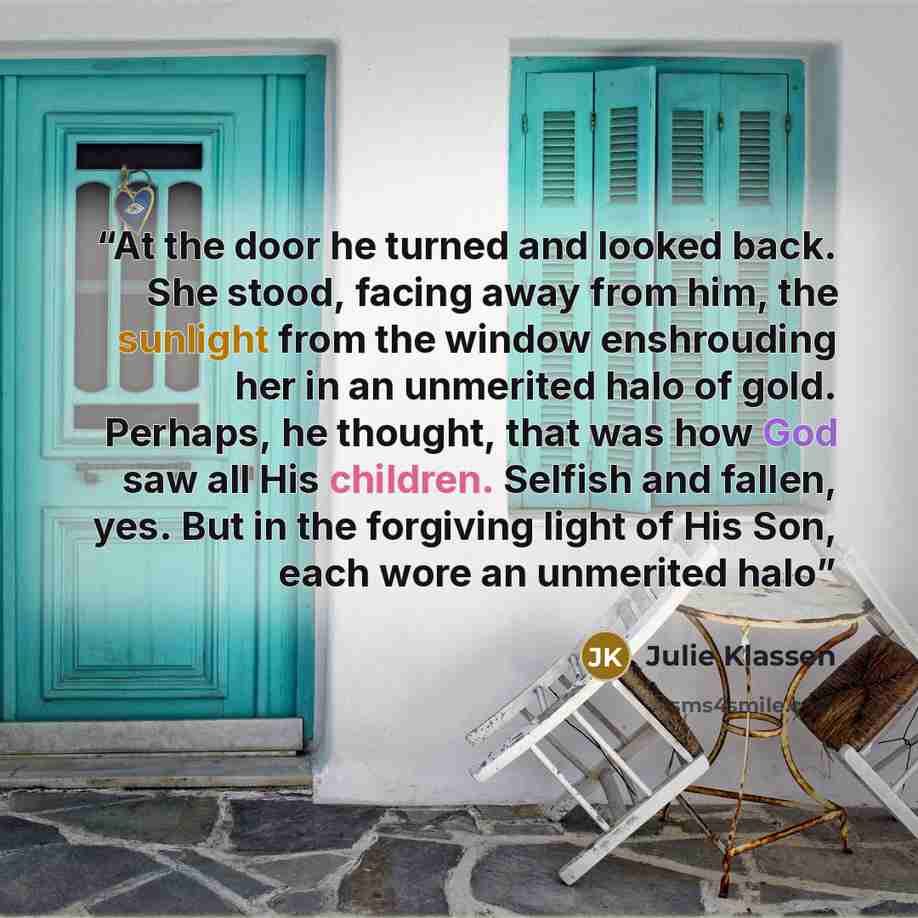 “At the door he turned and looked back. She stood, facing away from him, the sunlight from the window enshrouding her in an unmerited halo of gold. Perhaps, he thought, that was how God saw all His children. Selfish and fallen, yes. But in the forgiving light of His Son, each wore an unmerited halo” quote by Julie Klassen