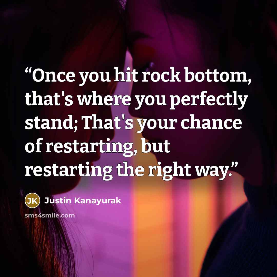 “Once you hit rock bottom, that's where you perfectly stand; That's your chance of restarting, but restarting the right way.” quote by Justin Kanayurak