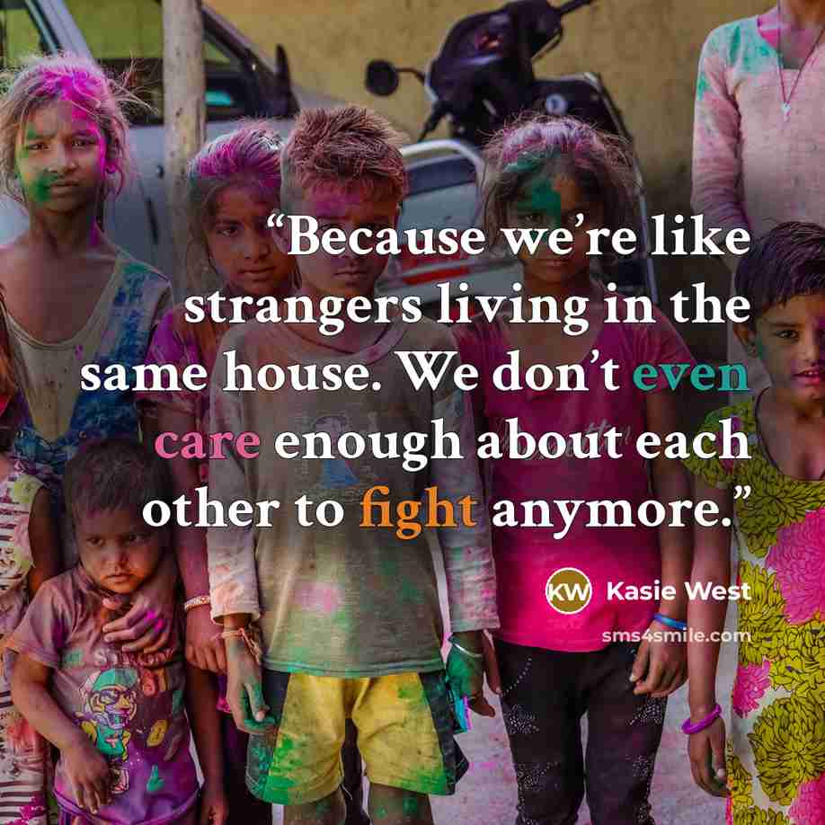 “Because we’re like strangers living in the same house. We don’t even care enough about each other to fight anymore.” quote by Kasie West