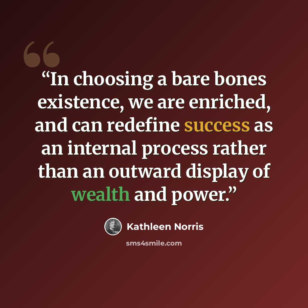 “In choosing a bare bones existence, we are enriched, and can redefine success as an internal process rather than an outward display of wealth and power.” quote by Kathleen Norris