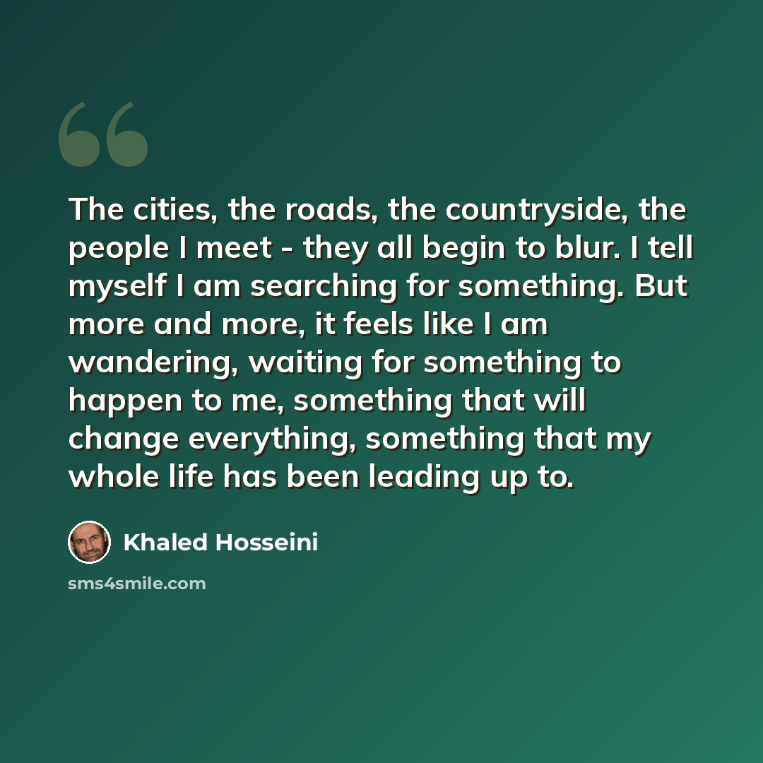 “The cities, the roads, the countryside, the people I meet - they all begin to blur. I tell myself I am searching for something. But more and more, it feels like I am wandering, waiting for something to happen to me, something that will change everything, something that my whole life has been…” quote by Khaled Hosseini