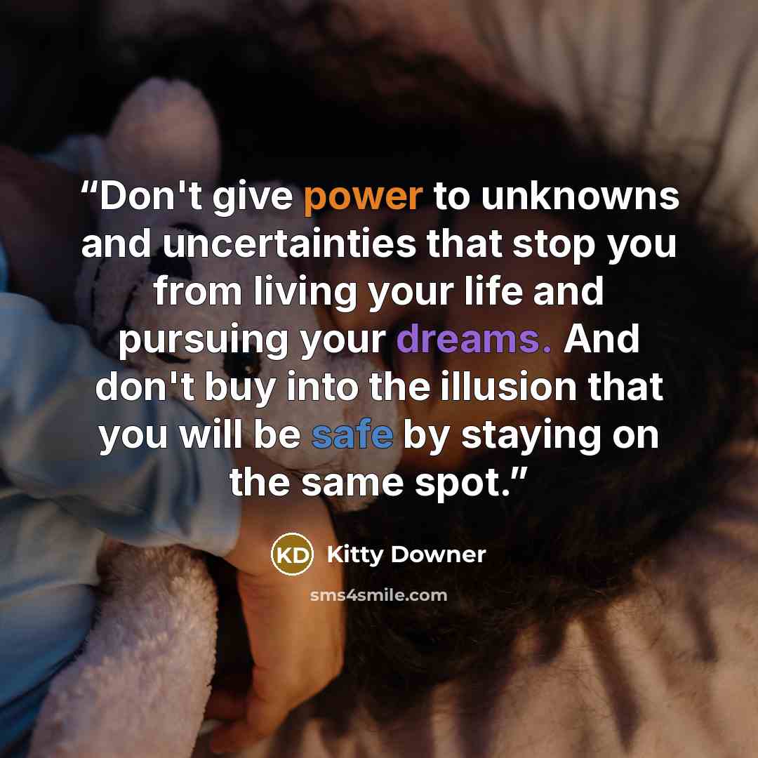 “Don't give power to unknowns and uncertainties that stop you from living your life and pursuing your dreams. And don't buy into the illusion that you will be safe by staying on the same spot.” quote by Kitty Downer