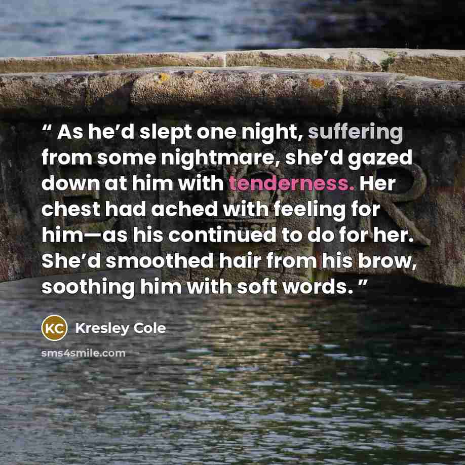 “As he’d slept one night, suffering from some nightmare, she’d gazed down at him with tenderness. Her chest had ached with feeling for him—as his continued to do for her. She’d smoothed hair from his brow, soothing him with soft words.” quote by Kresley Cole