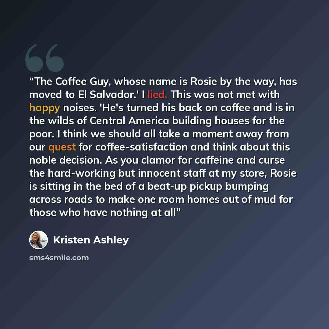“The Coffee Guy, whose name is Rosie by the way, has moved to El Salvador.' I lied. This was not met with happy noises. 'He's turned his back on coffee and is in the wilds of Central America building houses for the poor. I think we should all take a moment away from our quest for…” quote by Kristen Ashley