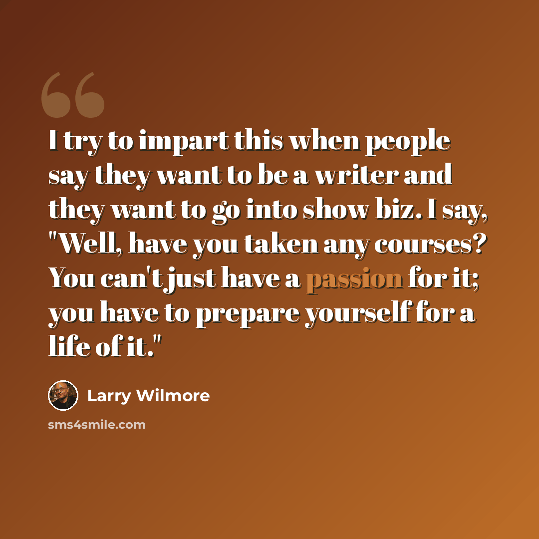 “I try to impart this when people say they want to be a writer and they want to go into show biz. I say, "Well, have you taken any courses? You can't just have a passion for it; you have to prepare yourself for a life of it."” quote by Larry Wilmore