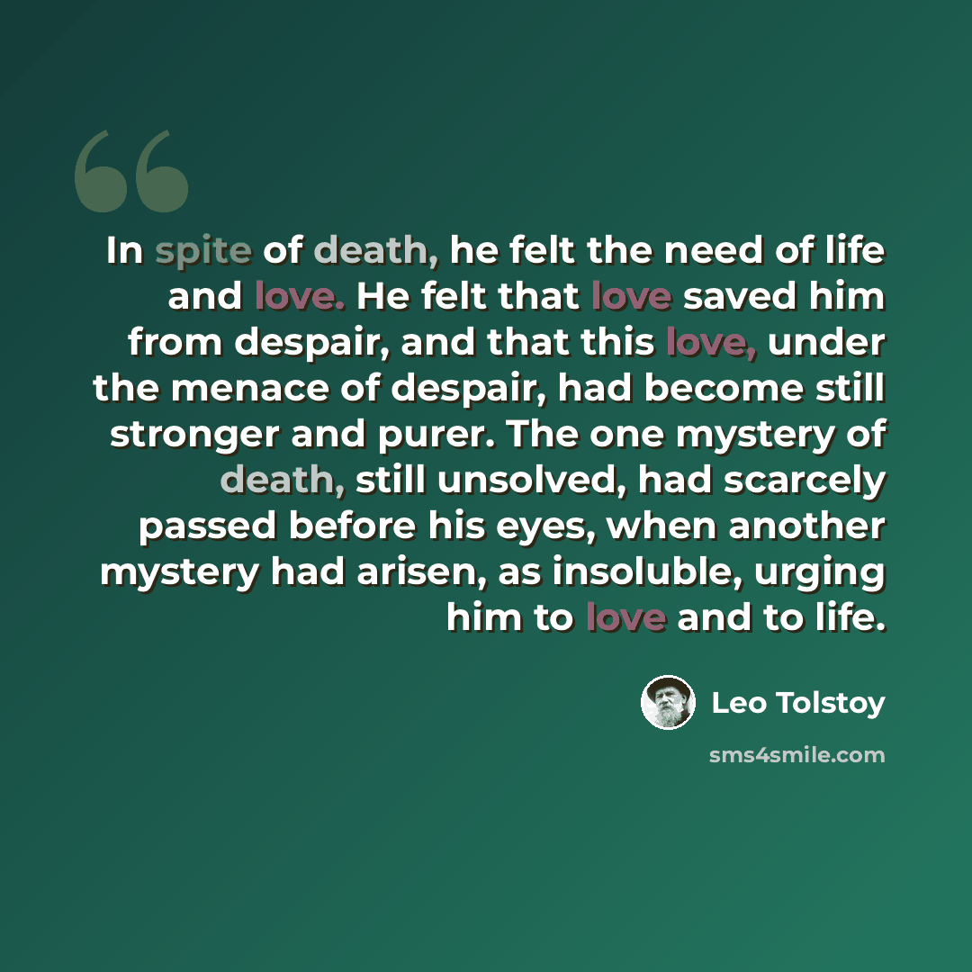 “In spite of death, he felt the need of life and love. He felt that love saved him from despair, and that this love, under the menace of despair, had become still stronger and purer. The one mystery of death, still unsolved, had scarcely passed before his eyes, when another mystery had arisen, as…” quote by Leo Tolstoy