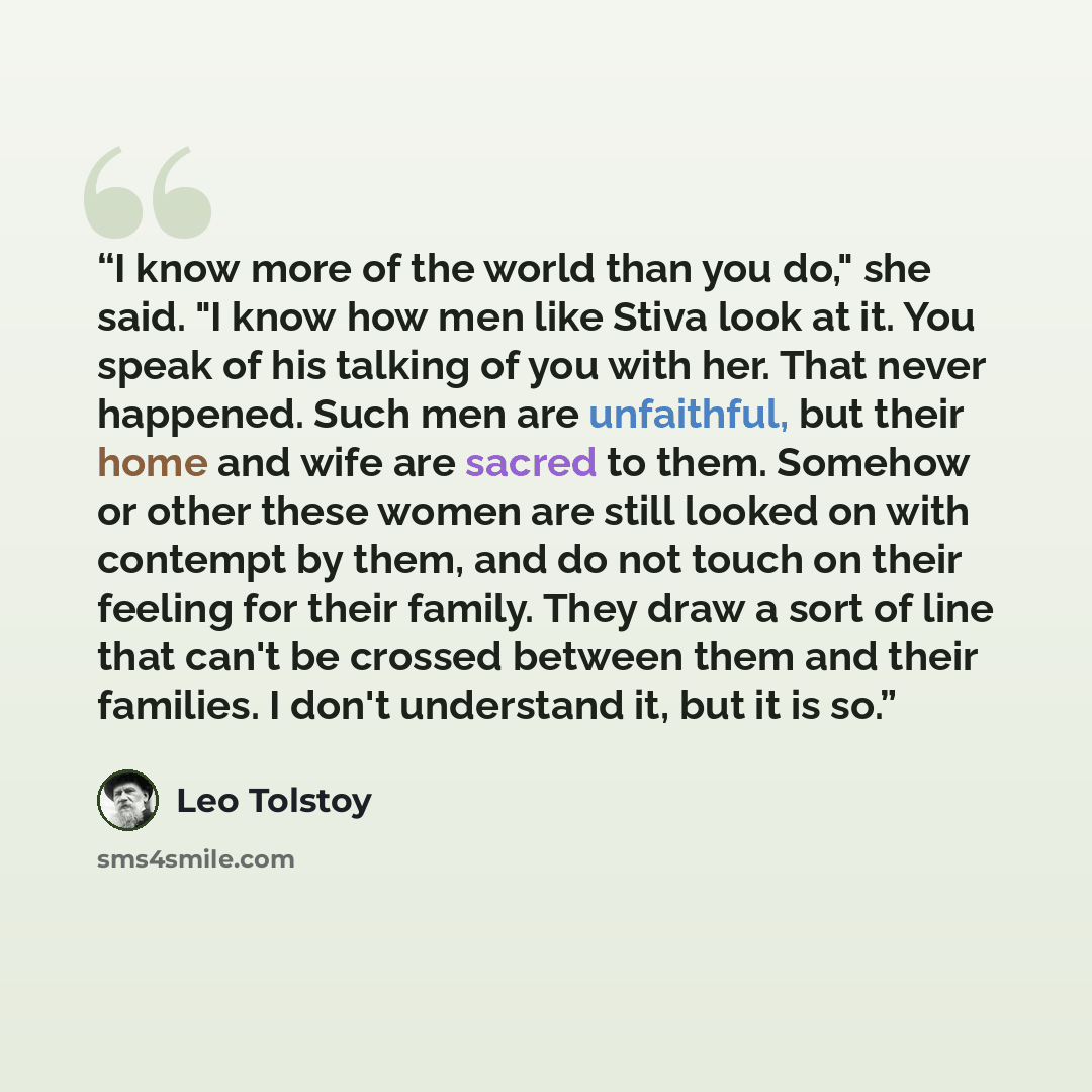 “I know more of the world than you do," she said. "I know how men like Stiva look at it. You speak of his talking of you with her. That never happened. Such men are unfaithful, but their home and wife are sacred to them. Somehow or other these women are still looked on with contempt by them, and do…” quote by Leo Tolstoy