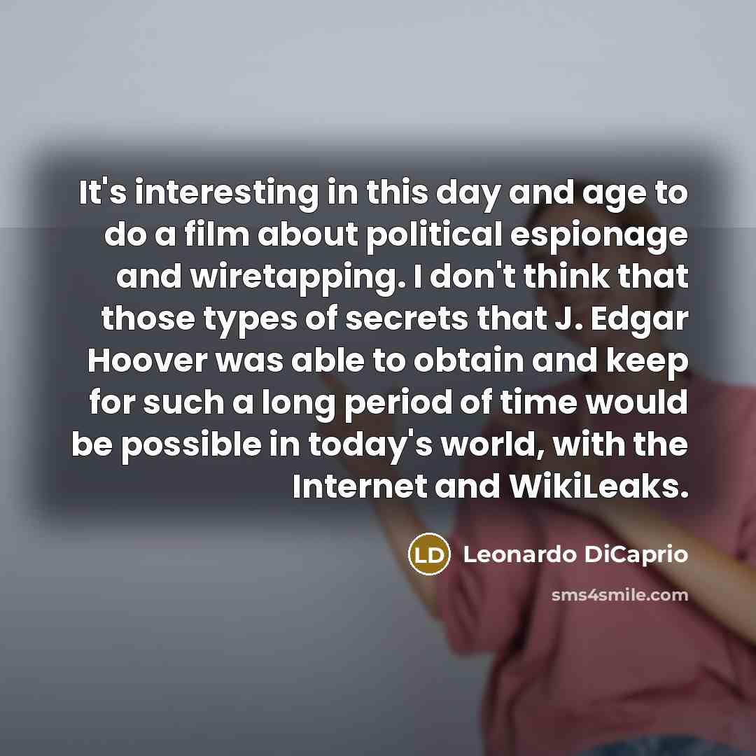 “It's interesting in this day and age to do a film about political espionage and wiretapping. I don't think that those types of secrets that J. Edgar Hoover was able to obtain and keep for such a long period of time would be possible in today's world, with the Internet and WikiLeaks.” quote by Leonardo DiCaprio